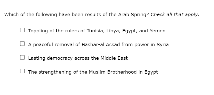 Which of the following have been results of the Arab Spring? Check all that apply.
O Toppling of the rulers of Tunisia, Libya, Egypt, and Yemen
A peaceful removal of Bashar-al Assad from power in Syria
Lasting democracy across the Middle East
U The strengthening of the Muslim Brotherhood in Egypt
