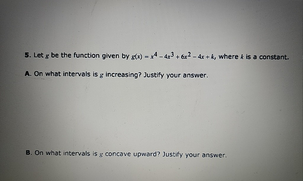 5. Let g be the function given by g(x) = x4- 4x3 + 6x2 - 4x + k, where k is a constant.
A. On what intervals is g increasing? Justify your answer.
B. On what intervals is g concave upward? Justify your answer.
