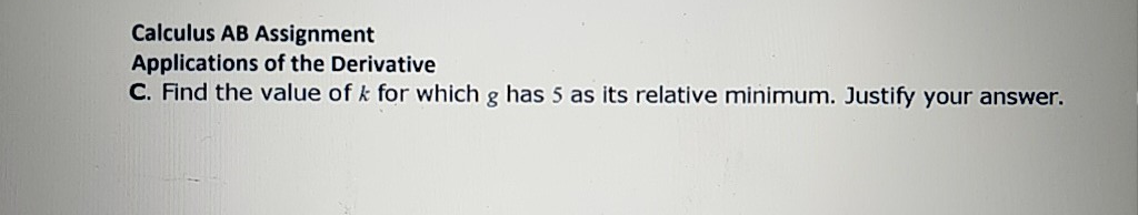 Calculus AB Assignment
Applications of the Derivative
C. Find the value of k for which g has 5 as its relative minimum. Justify your answer.

