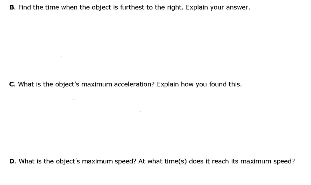 B. Find the time when the object is furthest to the right. Explain your answer.
C. What is the object's maximum acceleration? Explain how you found this.
D. What is the object's maximum speed? At what time(s) does it reach its maximum speed?
