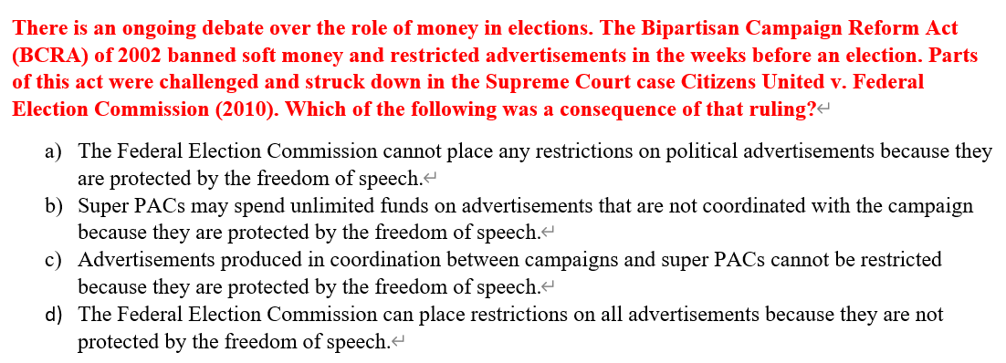 There is an ongoing debate over the role of money in elections. The Bipartisan Campaign Reform Act
(BCRA) of 2002 banned soft money and restricted advertisements in the weeks before an election. Parts
of this act were challenged and struck down in the Supreme Court case Citizens United v. Federal
Election Commission (2010). Which of the following was a consequence of that ruling?<
a) The Federal Election Commission cannot place any restrictions on political advertisements because they
are protected by the freedom of speech.<
b)
Super PACs may spend unlimited funds on advertisements that are not coordinated with the campaign
because they are protected by the freedom of speech.<
c) Advertisements produced in coordination between campaigns and super PACs cannot be restricted
because they are protected by the freedom of speech.<
d) The Federal Election Commission can place restrictions on all advertisements because they are not
protected by the freedom of speech.<