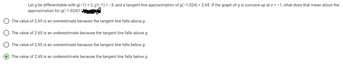 Let g be differentiable with g(-1) = 2, g'(-1) = -3, and a tangent line approximation of g(-1.024) = 2.65. If the graph of g is concave up at x = -1, what does that mean about the
approximation for g(-1.024)?
The value of 2.65 is an overestimate because the tangent line falls above g.
The value of 2.65 is an underestimate because the tangent line falls above g.
The value of 2.65 is an overestimate because the tangent line falls below g.
The value of 2.65 is an underestimate because the tangent line falls below g.