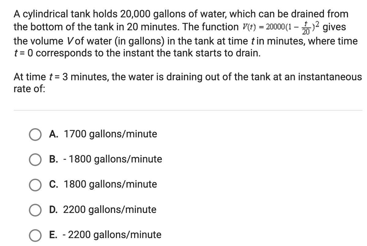 A cylindrical tank holds 20,000 gallons of water, which can be drained from
the bottom of the tank in 20 minutes. The function V(t) = 20000(1 -2 gives
the volume Vof water (in gallons) in the tank at time tin minutes, where time
t = 0 corresponds to the instant the tank starts to drain.
20
At time t = 3 minutes, the water is draining out of the tank at an instantaneous
rate of:
A. 1700 gallons/minute
B. - 1800 gallons/minute
C. 1800 gallons/minute
D. 2200 gallons/minute
E. - 2200 gallons/minute
