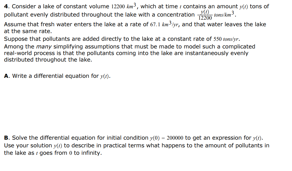 4. Consider a lake of constant volume 12200 km³, which at time i contains an amount y(t) tons of
y(t)
pollutant evenly distributed throughout the lake with a concentration
- tons/km³.
12200
Assume that fresh water enters the lake at a rate of 67.1 km³/yr, and that water leaves the lake
at the same rate.
Suppose that pollutants are added directly to the lake at a constant rate of 550 tons/yr.
Among the many simplifying assumptions that must be made to model such a complicated
real-world process is that the pollutants coming into the lake are instantaneously evenly
distributed throughout the lake.
A. Write a differential equation for y(t).
B. Solve the differential equation for initial condition y(0) = 200000 to get an expression for y(t).
Use your solution y(t) to describe in practical terms what happens to the amount of pollutants in
the lake as t goes from 0 to infinity.
