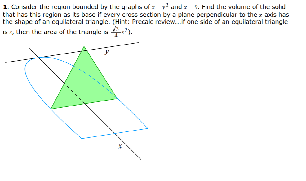 1. Consider the region bounded by the graphs of x = y2 and x = 9. Find the volume of the solid
that has this region as its base if every cross section by a plane perpendicular to the x-axis has
the shape of an equilateral triangle. (Hint: Precalc review...if one side of an equilateral triangle
is s, then the area of the triangle is s2).
y
