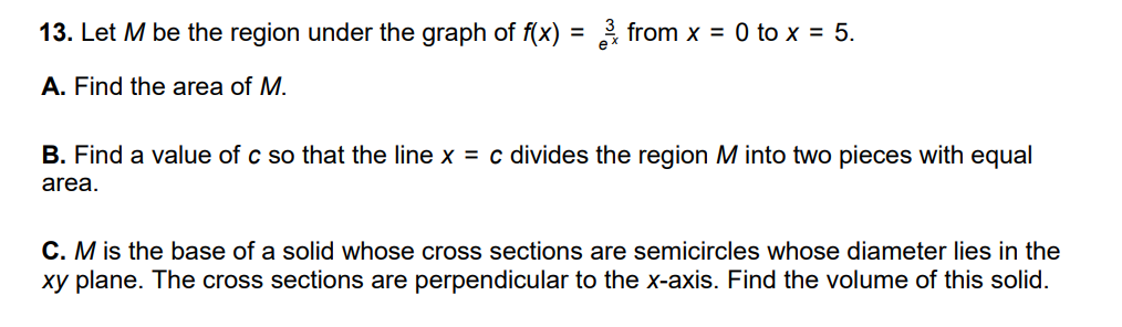 13. Let M be the region under the graph of f(x) = 3 from x = 0 to x = 5.
A. Find the area of M.
B. Find a value of c so that the line x = c divides the region M into two pieces with equal
area.
C. M is the base of a solid whose cross sections are semicircles whose diameter lies in the
xy plane. The cross sections are perpendicular to the x-axis. Find the volume of this solid.
