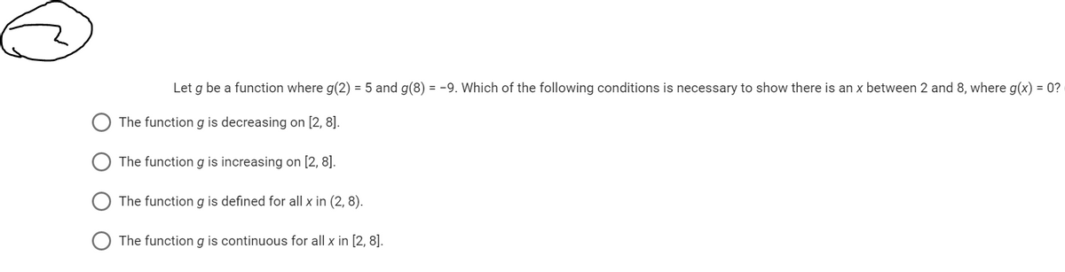 Let g be a function where g(2) = 5 and g(8) = -9. Which of the following conditions is necessary to show there is an x between 2 and 8, where g(x) = 0?
The function g is decreasing on [2, 8].
The function g is increasing on [2, 8].
The function g is defined for all x in (2,8).
The function g is continuous for all x in [2, 8].
