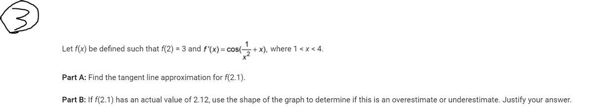 Let f(x) be defined such that f(2)= 3 and f'(x) = cos(-
+x), where 1<x< 4.
Part A: Find the tangent line approximation for f(2.1).
Part B: If f(2.1) has an actual value of 2.12, use the shape of the graph to determine if this is an overestimate or underestimate. Justify your answer.
