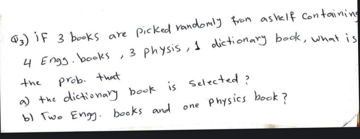 @3) iF 3 books are picked randomly From as helf Containing
4 Engg.books , 3 physis ,s dictionary book, what ic
the
prob. thot
a) the dictionary book is Selected ?
b) Two Eng.
books and
one Physics book?
