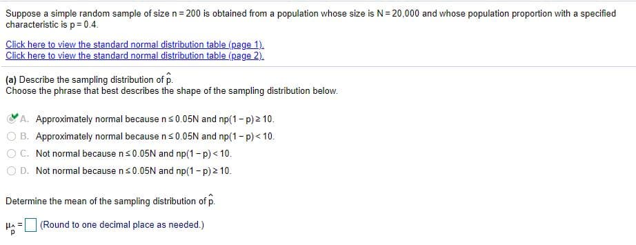 Suppose a simple random sample of size n= 200 is obtained from a population whose size is N= 20,000 and whose population proportion with a specified
characteristic is p= 0.4.
Click here to view the standard normal distribution table (page 1).
Click here to view the standard normal distribution table (page 2).
(a) Describe the sampling distribution of p.
Choose the phrase that best describes the shape of the sampling distribution below.
A. Approximately normal because ns0.05N and np(1- p) 2 10.
B. Approximately normal because ns 0.05N and np(1-p) < 10.
OC. Not normal because ns0.05N and np(1-p) < 10.
O D. Not normal because ns0.05N and np(1-p) 2 10.
Determine the mean of the sampling distribution of p.
(Round to one decimal place as needed.)
