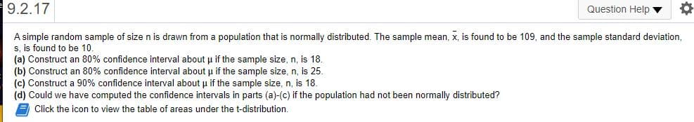 9.2.17
Question Help ▼
A simple random sample of size n is drawn from a population that is normally distributed. The sample mean, x, is found to be 109, and the sample standard deviation,
s, is found to be 10.
(a) Construct an 80% confidence interval about u if the sample size, n, is 18.
(b) Construct an 80% confidence interval about u if the sample size, n, is 25.
(c) Construct a 90% confidence interval about u if the sample size, n, is 18.
(d) Could we have computed the confidence intervals in parts (a)-(c) if the population had not been normally distributed?
E Click the icon to view the table of areas under the t-distribution.
