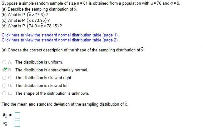 Suppose a simple random sample of size n= 81 is obtained from a population with u = 76 and o = 9.
(a) Describe the sampling distribution of x.
(b) What is P (x> 77.3)?
(c) What is P (xs73.95) ?
(d) What is P (74.9<x< 78.15)?
Click here to view the standard normal distribution table (page 1).
Click here to view the standard normal distribution table (page 2).
(a) Choose the correct description of the shape of the sampling distribution of x.
O A. The distribution is uniform.
B. The distribution is approximately normal.
O C. The distribution is skewed right.
O D. The distribution is skewed left.
O E. The shape of the distribution is unknown.
Find the mean and standard deviation of the sampling distribution of x.
H =
