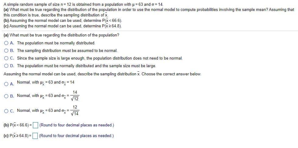 A simple random sample of size n= 12 is obtained from a population with u = 63 and o = 14.
(a) What must be true regarding the distribution of the population in order to use the normal model to compute probabilities involving the sample mean? Assuming that
this condition is true, describe the sampling distribution of x.
(b) Assuming the normal model can be used, determine P(x< 66.6).
(c) Assuming the normal model can be used, determine P(x2 64.8).
(a) What must be true regarding the distribution of the population?
O A. The population must be normally distributed.
O B. The sampling distribution must be assumed to be normal.
OC. Since the sample size is large enough, the population distribution does not need to be normal.
O D. The population must be normally distributed and the sample size must be large.
Assuming the normal model can be used, describe the sampling distribution x. Choose the correct answer below.
O A. Normal, with u; = 63 and o; = 14
14
O B. Normal, with p; = 63 and o; =
V12
12
O C. Normal, with u; = 63 and o, =
V14
(b) P(x < 66.6) = (Round to four decimal places as needed.)
(c) P(x2 64.8) = (Round to four decimal places as needed.)
