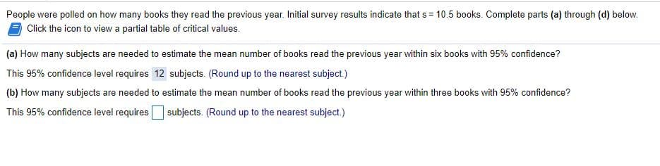 People were polled on how many books they read the previous year. Initial survey results indicate that s = 10.5 books. Complete parts (a) through (d) below.
Click the icon to view a partial table of critical values.
(a) How many subjects are needed to estimate the mean number of books read the previous year within six books with 95% confidence?
This 95% confidence level requires 12 subjects. (Round up to the nearest subject.)
(b) How many subjects are needed to estimate the mean number of books read the previous year within three books with 95% confidence?
This 95% confidence level requires
| subjects. (Round up to the nearest subject.)
