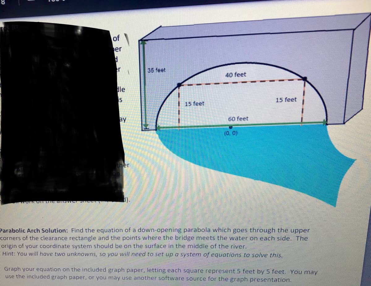 of
er
er
35 feet
40 feet
le
is
15 feet
15 feet
ay
60 feet
(0.0)
ther
Parabolic Arch Solution: Find the equation of a down-opening parabola which goes through the upper
corners of the clearance rectangle and the points where the bridge meets the water on each side. The
origin of your coordinate system should be on the surface in the middle of the river.
Hint: You will have two unknowns, so you will need to set up a system of equations to solve this.
Graph your equation on the included graph paper, letting each square represent 5 feet by 5 feet. You may
use the included graph paper, or you may use another software source for the graph presentation.
