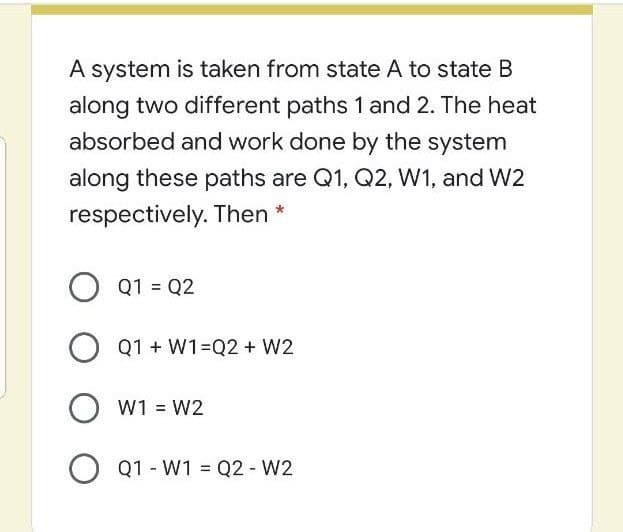 A system is taken from state A to state B
along two different paths 1 and 2. The heat
absorbed and work done by the system
along these paths are Q1, Q2, W1, and W2
respectively. Then *
Q1 = Q2
O Q1 + W1Q2 + W2
O w1 = W2
Q1 - W1 = Q2 - W2
%3D
