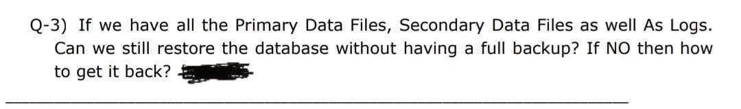 Q-3) If we have all the Primary Data Files, Secondary Data Files as well As Logs.
Can we still restore the database without having a full backup? If NO then how
to get it back?
