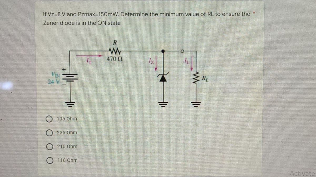If Vz-8 V and Pzmax=150mW. Determine the minimum value of RL to ensure the *
Zener diode is in the ON state
R
www
170 Ω
R₁
VIN
24 V
105 Ohm
235 Ohm
210 Ohm
118 Ohm
Activate