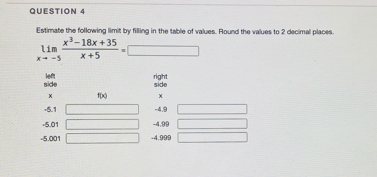 QUESTION 4
Estimate the following limit by filling in the table of values. Round the values to 2 decimal places.
x³–18x +35
lim
-
x+5
X -5
left
right
side
side
f(x)
-5.1
-4.9
-5.01
-4.99
-5.001
-4.999
