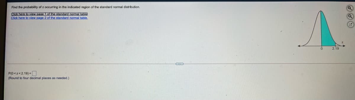 Find the probability of z occurring in the indicated region of the standard normal distribution.
CIck here to view page 1 of the standard nomal table
Click here to view page 2 of the standard normal table.
2.19
P(0<z<2.19) =
(Round to four decimal places as needed.)
