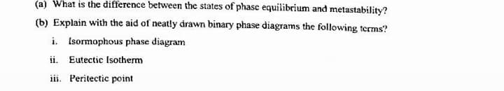 (a) What is the difference between the states of phase equilibrium and metastability?
(b) Explain with the aid of neatly drawn binary phase diagrams the following terms?
i. Isormophous phase diagram
ii. Eutectic Isotherm
iii. Peritectic point
