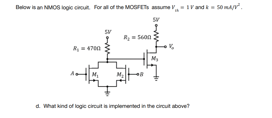 Below is an NMOS logic circuit. For all of the MOSFETs assume V = 1 V and k = 50 mA/V².
th
5V
5V
R₂ = 5600
R₁ = 4700
M₁
M₂ OB
d. What kind of logic circuit is implemented in the circuit above?
M3
Vo