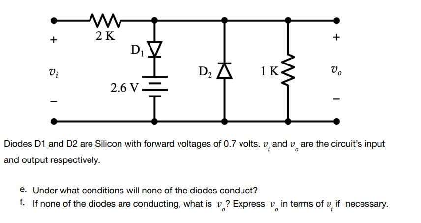 www
2 K
+
+
1 K
Vo
Vi
D₂ A
2.6 V
-
Diodes D1 and D2 are Silicon with forward voltages of 0.7 volts. vand vare the circuit's input
and output respectively.
e. Under what conditions will none of the diodes conduct?
f. If none of the diodes are conducting, what is v? Express in terms of v, if necessary.
D₁