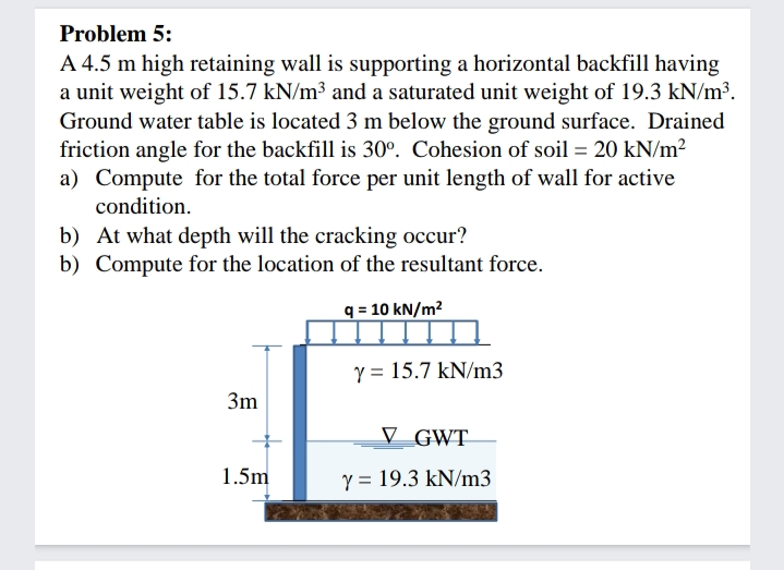 Problem 5:
A 4.5 m high retaining wall is supporting a horizontal backfill having
a unit weight of 15.7 kN/m³ and a saturated unit weight of 19.3 kN/m³.
Ground water table is located 3 m below the ground surface. Drained
friction angle for the backfill is 30°. Cohesion of soil = 20 kN/m?
a) Compute for the total force per unit length of wall for active
condition.
b) At what depth will the cracking occur?
b) Compute for the location of the resultant force.
q = 10 kN/m²
Y = 15.7 kN/m3
3m
V GWT
1.5m
Y = 19.3 kN/m3

