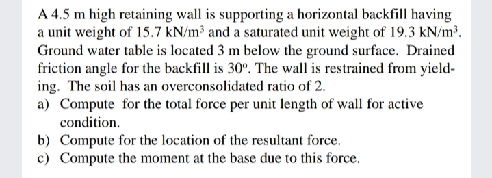 A 4.5 m high retaining wall is supporting a horizontal backfill having
a unit weight of 15.7 kN/m³ and a saturated unit weight of 19.3 kN/m³.
Ground water table is located 3 m below the ground surface. Drained
friction angle for the backfill is 30°. The wall is restrained from yield-
ing. The soil has an overconsolidated ratio of 2.
a) Compute for the total force per unit length of wall for active
condition.
b) Compute for the location of the resultant force.
c) Compute the moment at the base due to this force.
