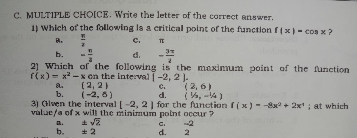 C. MULTIPLE CHOICE. Write the letter of the correct answer.
1) Which of the following is a critical point of the function f (x) - cos x ?
a.
C.
元
b.
d.
2) Which of the following is the maximum point of the function
(2, 6)
( V2, -4)
3) Given the interval [-2, 2] for the function f( x) =-8x2 + 2x; at which
f(x) = x2-x on the interval [-2, 2 ].
(2, 2)
(-2, 6 )
a.
C.
b.
d.
value/s of x will the minimum point occur ?
a.
b.
C.
d.

