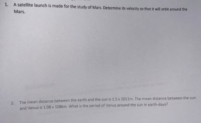1. A satellite launch is made for the study of Mars. Determine its velocity so that it will orbit around the
Mars.
2. The mean distance between the earth and the sun is 1.5 x 1011m. The mean distance between the sun
and Venus is 1.08 x 108km. What is the period of Venus around the sun in earth-days?

