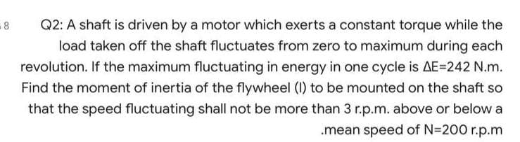 -8
Q2: A shaft is driven by a motor which exerts a constant torque while the
load taken off the shaft fluctuates from zero to maximum during each
revolution. If the maximum fluctuating in energy in one cycle is AE=242 N.m.
Find the moment of inertia of the flywheel (I) to be mounted on the shaft so
that the speed fluctuating shall not be more than 3 r.p.m. above or below a
.mean speed of N=200 r.p.m
