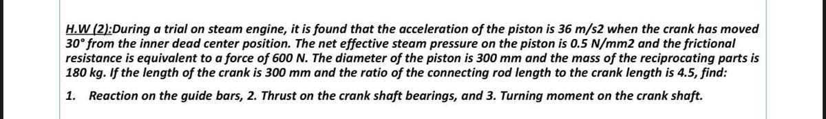 H.W (2):During a trial on steam engine, it is found that the acceleration of the piston is 36 m/s2 when the crank has moved
30° from the inner dead center position. The net effective steam pressure on the piston is 0.5 N/mm2 and the frictional
resistance is equivalent to a force of 600 N. The diameter of the piston is 300 mm and the mass of the reciprocating parts is
180 kg. If the length of the crank is 300 mm and the ratio of the connecting rod length to the crank length is 4.5, find:
1. Reaction on the guide bars, 2. Thrust on the crank shaft bearings, and 3. Turning moment on the crank shaft.
