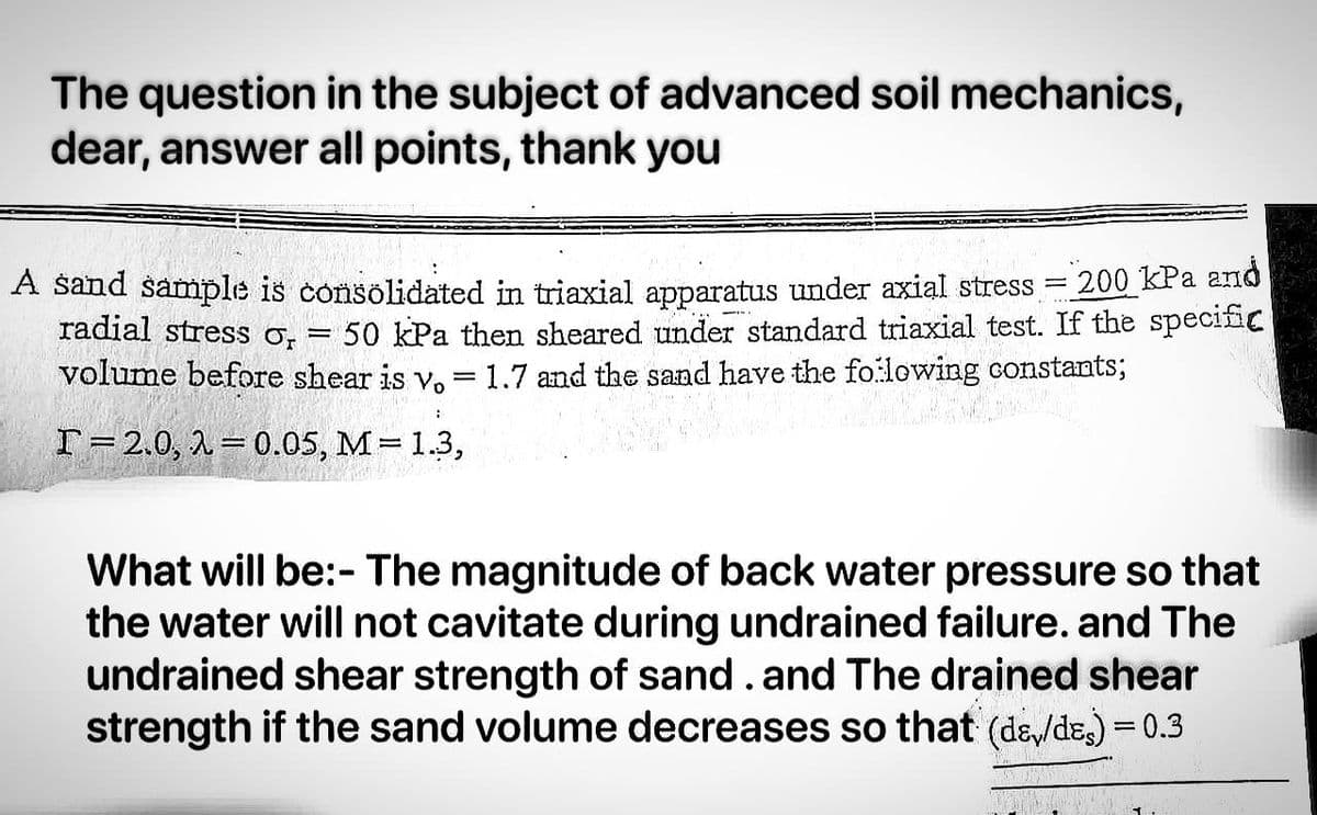 The question in the subject of advanced soil mechanics,
dear, answer all points, thank you
A sand sample is consolidated in triaxial apparatus under axial stress =
200 kPa and
radial stress or
50 kPa then sheared under standard triaxial test. If the specific
volume before shear is v. = 1.7 and the sand have the following constants;
I 2.0, 2 0.05, M = 1.3,
-
What will be:- The magnitude of back water pressure so that
the water will not cavitate during undrained failure. and The
undrained shear strength of sand. and The drained shear
strength if the sand volume decreases so that (de/des) = 0.3