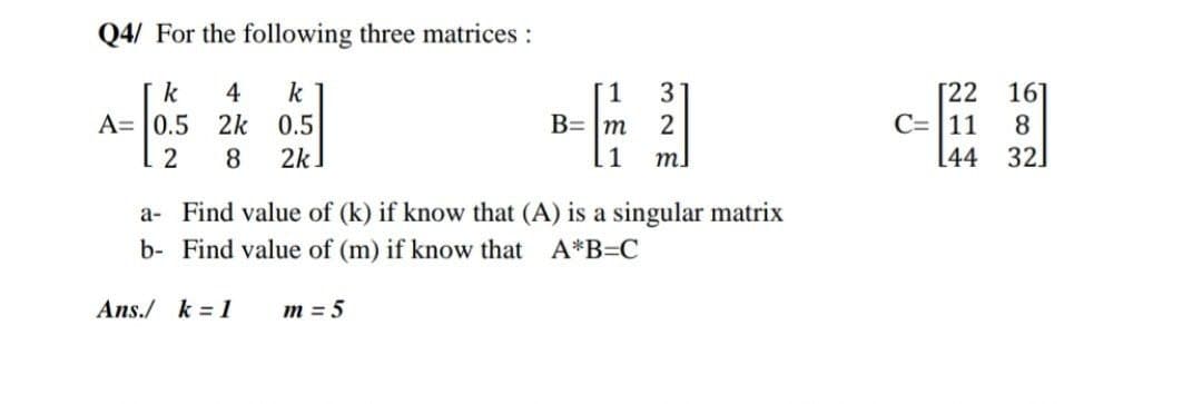 Q4/ For the following three matrices :
k 4 k
0.5
8 2k
A=0.5 2k
2
1
B= m
m=5
3
2
1 m]
a- Find value of (k) if know that (A) is a singular matrix
b- Find value of (m) if know that A*B=C
Ans./ k = 1
[22
C= 11 8
16]
2
44 32]