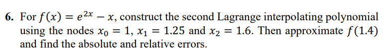 6. For f(x) = 2x - x, construct the second Lagrange interpolating polynomial
using the nodes xo = 1, x₁ = 1.25 and x₂ = 1.6. Then approximate ƒ(1.4)
and find the absolute and relative errors.