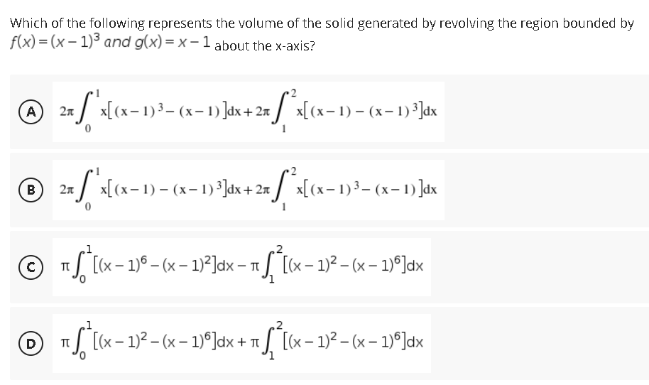 Which of the following represents the volume of the solid generated by revolving the region bounded by
f(x)=(x-1)³ and g(x)= x-1 about the x-axis?
℗ 2x * x[(x-1)³ - (x-1)]dx + 2x [*^x[(x− 1) − (x− 1) ³]dx
(A)
B
2n f'x[(x− 1) - (x− 1) ³]dx + 2x [²x[(x-1)³- (x-1)]dx
1
Ⓒ + √²[x -
π
¹ ſª [(x − 1)ª − (x − 1)²]d×x − π ƒ ª[(x − 1)² – (x − 1)º]dx
1
D
T
· ¹[(x − 1)² − (x − 1)º]dx + π ſª[(x − 1)²-(x - 1)]dx