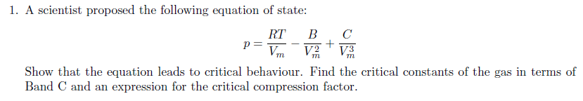 1. A scientist proposed the following equation of state:
RT
p =
C
+
V2
В
V3
m
Show that the equation leads to critical behaviour. Find the critical constants of the gas in terms of
Band C and an expression for the critical compression factor.
