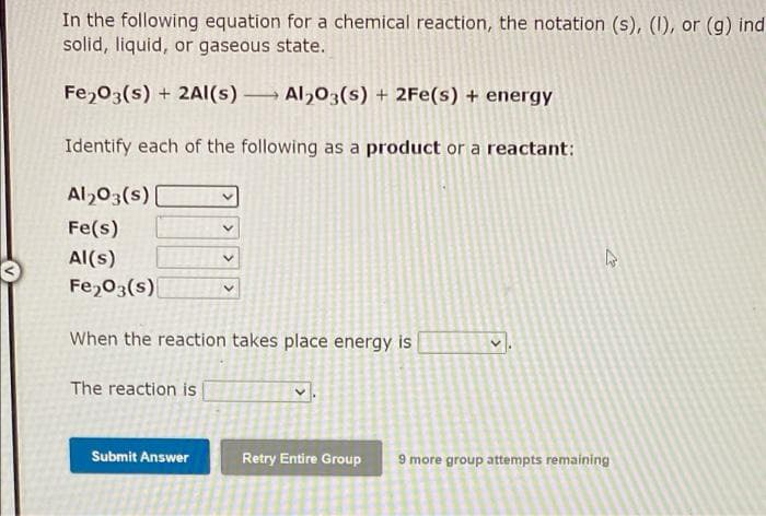 In the following equation for a chemical reaction, the notation (s), (1), or (g) ind
solid, liquid, or gaseous state.
Fe,03(s) + 2AI(s) Al,03(s) + 2Fe(s) + energy
Identify each of the following as a product or a reactant:
Al,03(s)
Fe(s)
Al(s)
Fe,03(s)
When the reaction takes place energy is
The reaction is
Submit Answer
Retry Entire Group
9 more group attempts remaining
>
