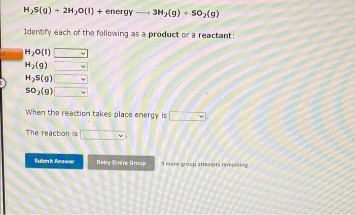 H,S(g) + 2H,0(1) + energy - 3H,(g) + S02(g)
Identify each of the following as a product or a reactant:
H20(1)
H2(g)
H,S(g)|
so, (g)
When the reaction takes place energy is
The reaction is
Submit Answer
Retry Entire Group
9 more group attempts remaining
