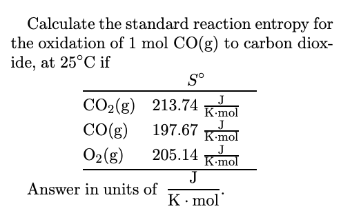 Calculate the standard reaction entropy for
the oxidation of 1 mol CO(g) to carbon diox-
ide, at 25°C if
S°
СО2(g) 213.74
CO(g)
O2(g)
K-mol
J
K-mol
197.67
205.14 K-mol
J
J
Answer in units of
K· mol
