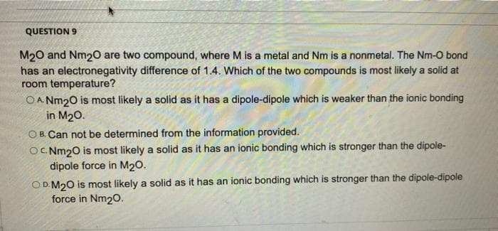 QUESTION 9
M20 and Nm20 are two compound, where M is a metal and Nm is a nonmetal. The Nm-O bond
has an electronegativity difference of 1.4. Which of the two compounds is most likely a solid at
room temperature?
O A. Nm20 is most likely a solid as it has a dipole-dipole which is weaker than the ionic bonding
in M20.
O B. Can not be determined from the information provided.
OC Nm20 is most likely a solid as it has an ionic bonding which is stronger than the dipole-
dipole force in M20.
O D. M20 is most likely a solid as it has an ionic bonding which is stronger than the dipole-dipole
force in Nm20.
