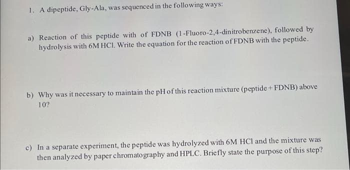 1. A dipeptide, Gly-Ala, was sequenced in the following ways:
a) Reaction of this peptide with of FDNB (1-Fluoro-2,4-dinitrobenzene), followed by
hydrolysis with 6M HCI. Write the equation for the reaction of FDNB with the peptide.
b) Why was it necessary to maintain the pHof this reaction mixture (peptide + FDNB) above
10?
c) In a separate experiment, the peptide was hydrolyzed with 6M HCl and the mixture was
then analyzed by paper chromatography and HPLC. Briefly state the purpose of this step?
