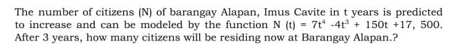 The number of citizens (N) of barangay Alapan, Imus Cavite in t years is predicted
to increase and can be modeled by the function N (t) = 7t -4t + 150t +17, 500.
After 3 years, how many citizens will be residing now at Barangay Alapan.?
