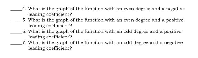 _4. What is the graph of the function with an even degree and a negative
leading coefficient?
5. What is the graph of the function with an even degree and a positive
leading coefficient?
_6. What is the graph of the function with an odd degree and a positive
leading coefficient?
_7. What is the graph of the function with an odd degree and a negative
leading coefficient?
