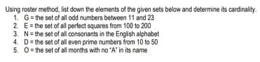 Using roster method, list down the elements of the given sets below and determine its cardinality.
1. G= the set of all odd numbers between 11 and 23
2. E= the set of all perfect squares from 100 to 200
3. N= the set of all consonants in the English alphabet
4. D= the set of all even prime numbers from 10 to 50
5. 0= the set of all months with no "A' in its name
