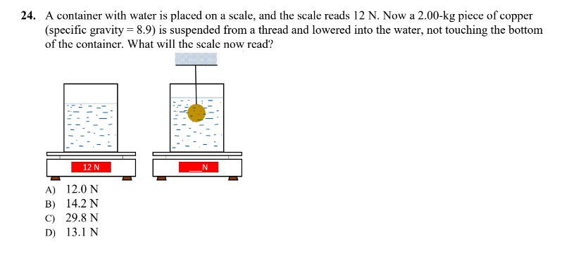 24. A container with water is placed on a scale, and the scale reads 12 N. Now a 2.00-kg piece of copper
(specific gravity = 8.9) is suspended from a thread and lowered into the water, not touching the bottom
of the container. What will the scale now read?
12 N
A)
12.0 N
B)
14.2 N
C) 29.8 N
D) 13.1 N