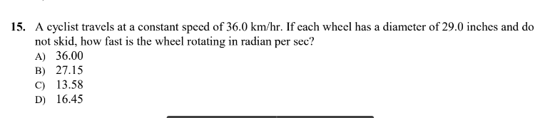15. A cyclist travels at a constant speed of 36.0 km/hr. If each wheel has a diameter of 29.0 inches and do
not skid, how fast is the wheel rotating in radian per sec?
A) 36.00
B) 27.15
C) 13.58
D) 16.45