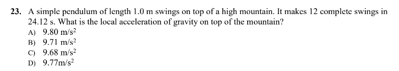 23. A simple pendulum of length 1.0 m swings on top of a high mountain. It makes 12 complete swings in
24.12 s. What is the local acceleration of gravity on top of the mountain?
A) 9.80 m/s²
B) 9.71 m/s²
C) 9.68 m/s²
D) 9.77m/s²