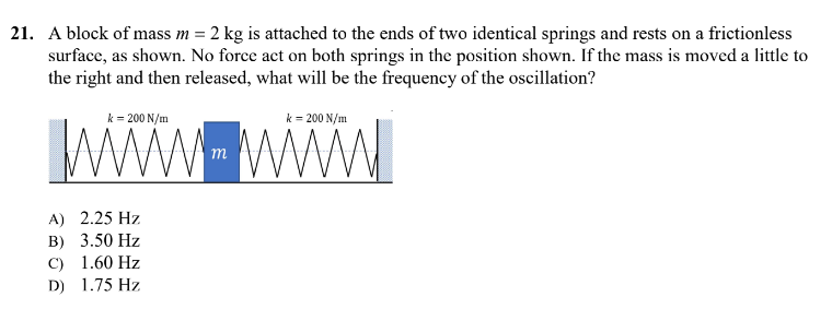 21. A block of mass m = 2 kg is attached to the ends of two identical springs and rests on a frictionless
surface, as shown. No force act on both springs in the position shown. If the mass is moved a little to
the right and then released, what will be the frequency of the oscillation?
k = 200 N/m
k = 200 N/m
m
A) 2.25 Hz
B) 3.50 Hz
C) 1.60 Hz
D) 1.75 Hz